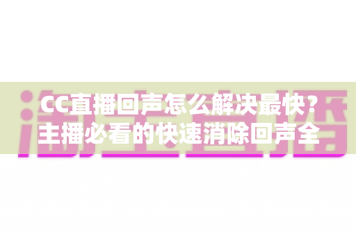 CC直播回声怎么解决最快？主播必看的快速消除回声全攻略