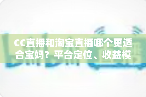 CC直播和淘宝直播哪个更适合宝妈?平台定位、收益模式与选择建议全解析 CC直播和淘宝直播哪个更适合宝妈?平台定位、收益模式与选择建议全解析