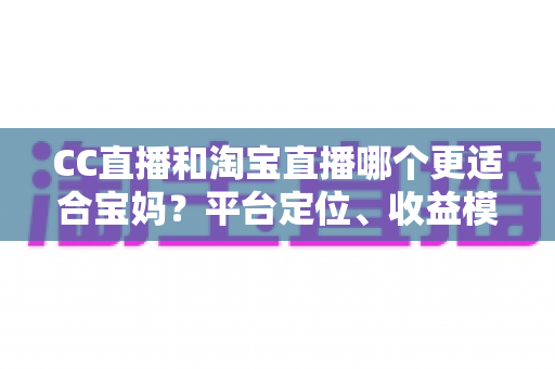 CC直播和淘宝直播哪个更适合宝妈?平台定位、收益模式与选择建议全解析 CC直播和淘宝直播哪个更适合宝妈?平台定位、收益模式与选择建议全解析
