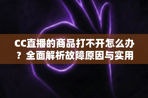 CC直播的商品打不开怎么办？全面解析故障原因与实用解决方法指南