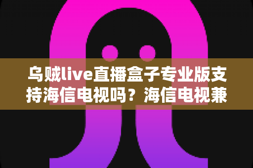 乌贼live直播盒子专业版支持海信电视吗？海信电视兼容性全面解析与实用安装指南
