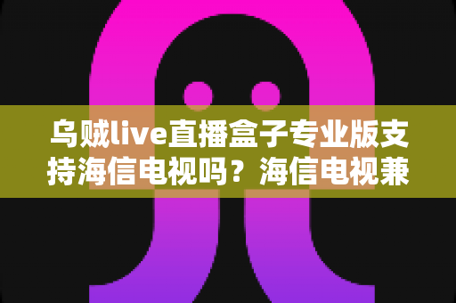 乌贼live直播盒子专业版支持海信电视吗？海信电视兼容性全面解析与实用安装指南