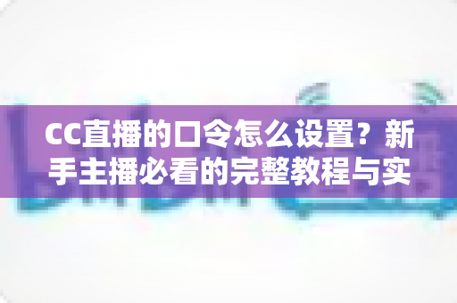 CC直播的口令怎么设置?新手主播必看的完整教程与实用技巧大全 CC直播的口令怎么设置?新手主播必看的完整教程与实用技巧大全