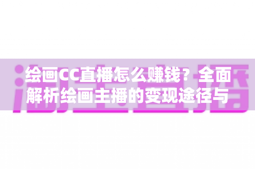 绘画CC直播怎么赚钱?全面解析绘画主播的变现途径与实操指南 绘画CC直播怎么赚钱?全面解析绘画主播的变现途径与实操指南