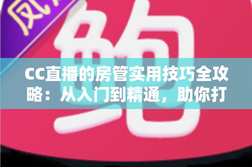CC直播的房管实用技巧全攻略：从入门到精通，助你打造和谐高人气直播间的必备指南