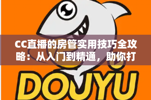 CC直播的房管实用技巧全攻略：从入门到精通，助你打造和谐高人气直播间的必备指南