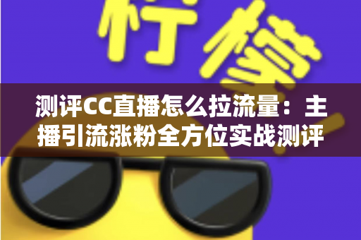 测评CC直播怎么拉流量：主播引流涨粉全方位实战测评指南