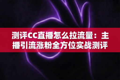 测评CC直播怎么拉流量：主播引流涨粉全方位实战测评指南