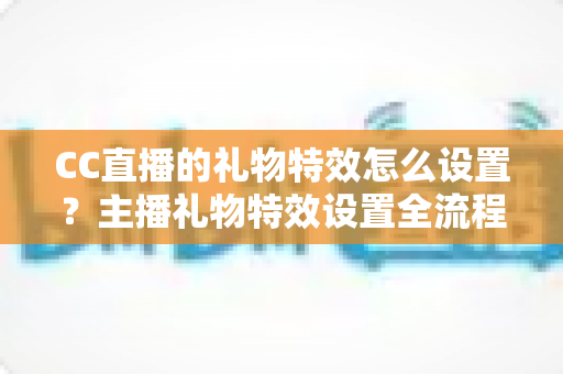 CC直播的礼物特效怎么设置？主播礼物特效设置全流程与直播间互动提升实用指南