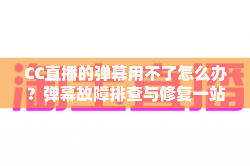 CC直播的弹幕用不了怎么办？弹幕故障排查与修复一站式实用指南