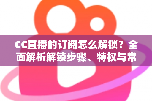 CC直播的订阅怎么解锁?全面解析解锁步骤、特权与常见问题 CC直播的订阅怎么解锁?全面解析解锁步骤、特权与常见问题