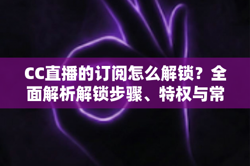 CC直播的订阅怎么解锁?全面解析解锁步骤、特权与常见问题 CC直播的订阅怎么解锁?全面解析解锁步骤、特权与常见问题