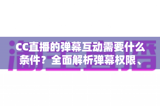 CC直播的弹幕互动需要什么条件?全面解析弹幕权限、发言规则与互动技巧 CC直播的弹幕互动需要什么条件?全面解析弹幕权限、发言规则与互动技巧