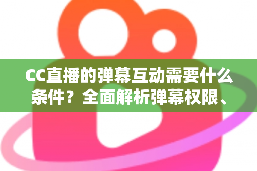 CC直播的弹幕互动需要什么条件？全面解析弹幕权限、发言规则与互动技巧