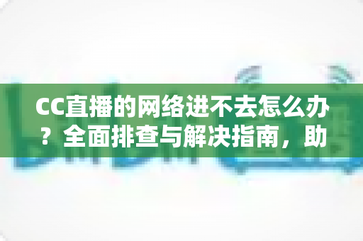 CC直播的网络进不去怎么办？全面排查与解决指南，助你快速恢复畅快观看体验