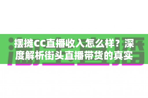 摆摊CC直播收入怎么样？深度解析街头直播带货的真实收益与赚钱前景