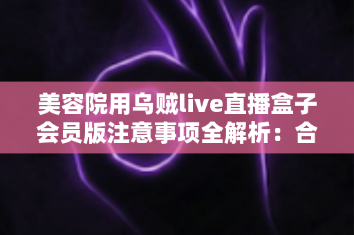 美容院用乌贼live直播盒子会员版注意事项全解析：合规开播、避坑指南与高效转化一本通