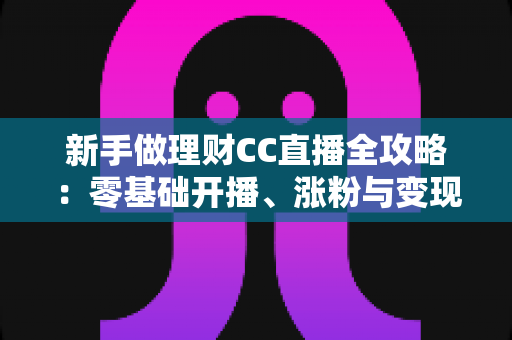 新手做理财CC直播全攻略:零基础开播、涨粉与变现的实用指南 新手做理财CC直播全攻略:零基础开播、涨粉与变现的实用指南