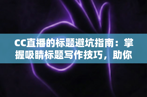 CC直播的标题避坑指南：掌握吸睛标题写作技巧，助你告别低流量困境