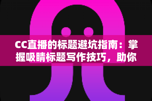 CC直播的标题避坑指南：掌握吸睛标题写作技巧，助你告别低流量困境