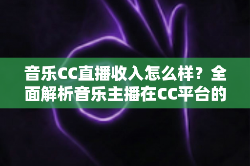 音乐CC直播收入怎么样?全面解析音乐主播在CC平台的真实收益与赚钱技巧 音乐CC直播收入怎么样?全面解析音乐主播在CC平台的真实收益与赚钱技巧