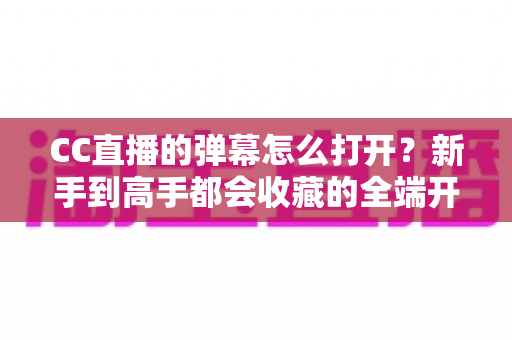 CC直播的弹幕怎么打开？新手到高手都会收藏的全端开启教程与答疑指南