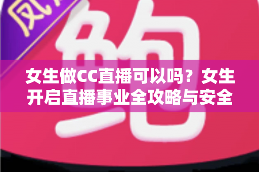 女生做CC直播可以吗?女生开启直播事业全攻略与安全指南 女生做CC直播可以吗?女生开启直播事业全攻略与安全指南