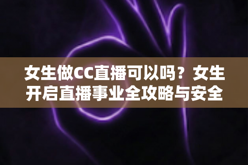 女生做CC直播可以吗?女生开启直播事业全攻略与安全指南 女生做CC直播可以吗?女生开启直播事业全攻略与安全指南