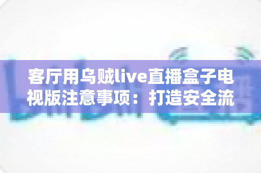 客厅用乌贼live直播盒子电视版注意事项:打造安全流畅的家庭客厅影音新体验 客厅用乌贼live直播盒子电视版注意事项:打造安全流畅的家庭客厅影音新体验