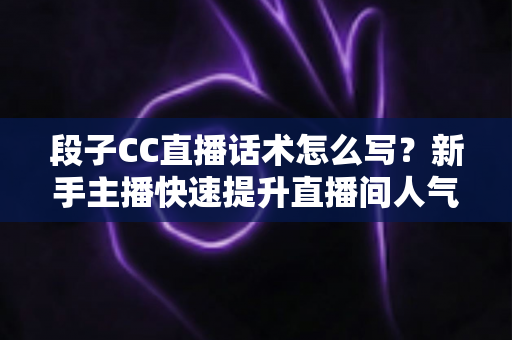 段子CC直播话术怎么写？新手主播快速提升直播间人气的实战创作指南
