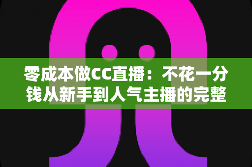 零成本做CC直播：不花一分钱从新手到人气主播的完整实战攻略