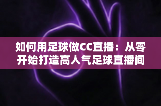 如何用足球做CC直播：从零开始打造高人气足球直播间的完整实战指南