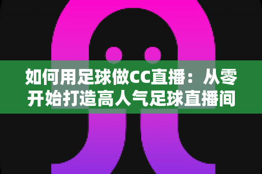 如何用足球做CC直播：从零开始打造高人气足球直播间的完整实战指南