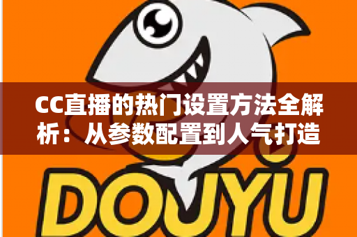 CC直播的热门设置方法全解析：从参数配置到人气打造的一站式实操指南