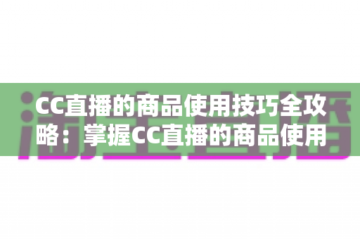 CC直播的商品使用技巧全攻略：掌握CC直播的商品使用技巧，轻松提升带货转化率