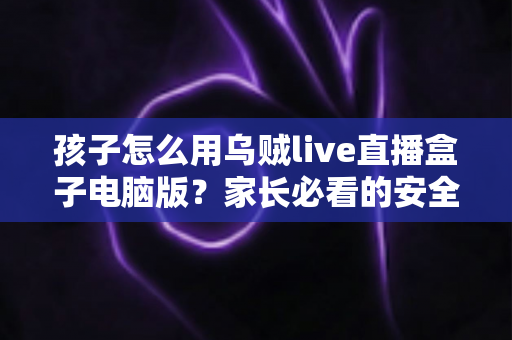 孩子怎么用乌贼live直播盒子电脑版？家长必看的安全使用教程与避坑指南