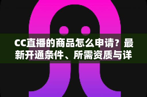 CC直播的商品怎么申请?最新开通条件、所需资质与详细流程全攻略 CC直播的商品怎么申请?最新开通条件、所需资质与详细流程全攻略