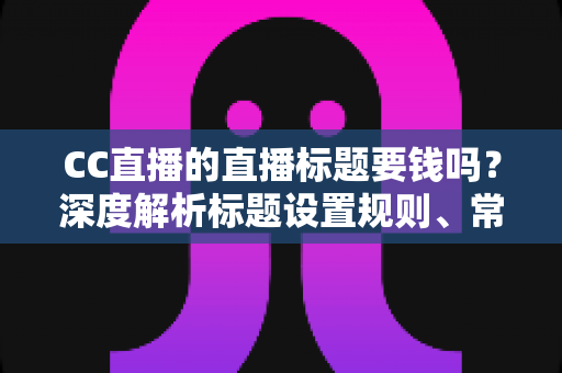 CC直播的直播标题要钱吗？深度解析标题设置规则、常见收费误区与免费涨人气实战技巧