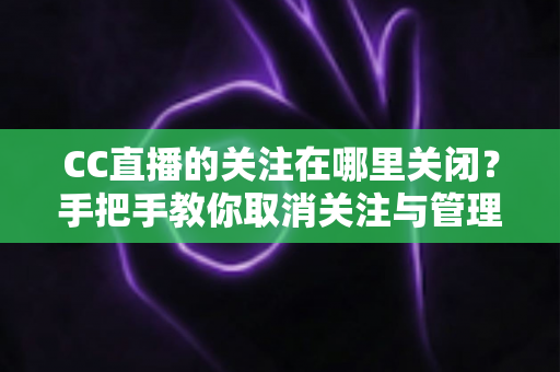 CC直播的关注在哪里关闭？手把手教你取消关注与管理的完整攻略