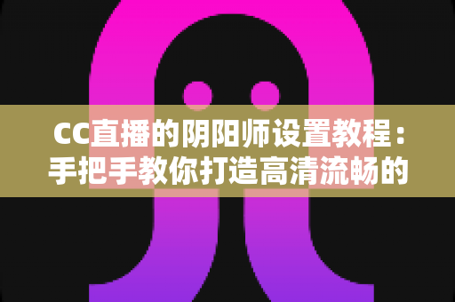 CC直播的阴阳师设置教程：手把手教你打造高清流畅的式神直播间完整指南