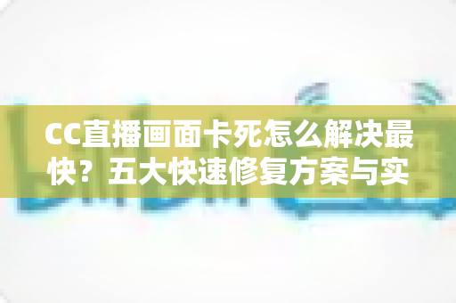 CC直播画面卡死怎么解决最快？五大快速修复方案与实用防卡全指南