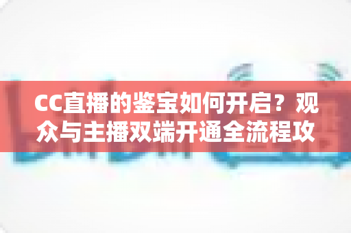 CC直播的鉴宝如何开启？观众与主播双端开通全流程攻略，一篇文章带你轻松玩转鉴宝直播