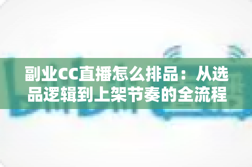 副业CC直播怎么排品:从选品逻辑到上架节奏的全流程实战指南 副业CC直播怎么排品:从选品逻辑到上架节奏的全流程实战指南