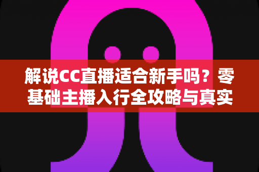 解说CC直播适合新手吗？零基础主播入行全攻略与真实分析