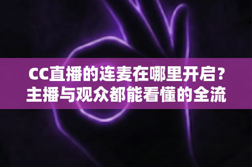 CC直播的连麦在哪里开启？主播与观众都能看懂的全流程连麦开启指南