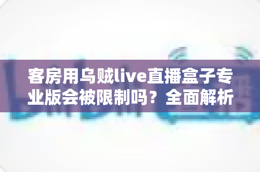 客房用乌贼live直播盒子专业版会被限制吗？全面解析使用限制、风险与合规使用指南