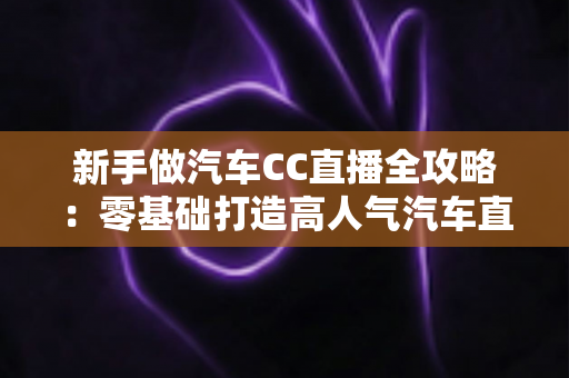 新手做汽车CC直播全攻略:零基础打造高人气汽车直播间的实战指南 新手做汽车CC直播全攻略:零基础打造高人气汽车直播间的实战指南