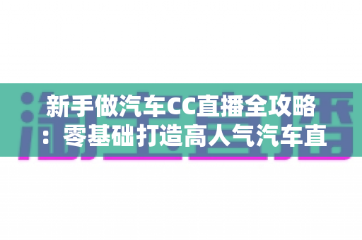 新手做汽车CC直播全攻略:零基础打造高人气汽车直播间的实战指南 新手做汽车CC直播全攻略:零基础打造高人气汽车直播间的实战指南