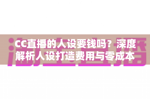 CC直播的人设要钱吗？深度解析人设打造费用与零成本运营全攻略