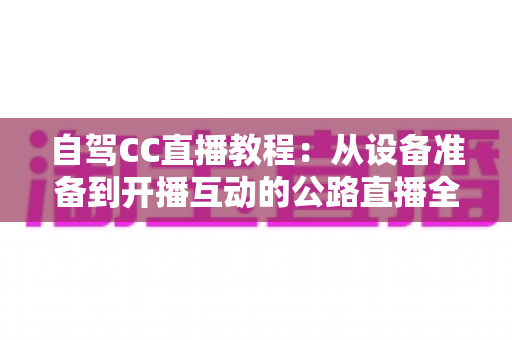 自驾CC直播教程:从设备准备到开播互动的公路直播全流程指南 自驾CC直播教程:从设备准备到开播互动的公路直播全流程指南